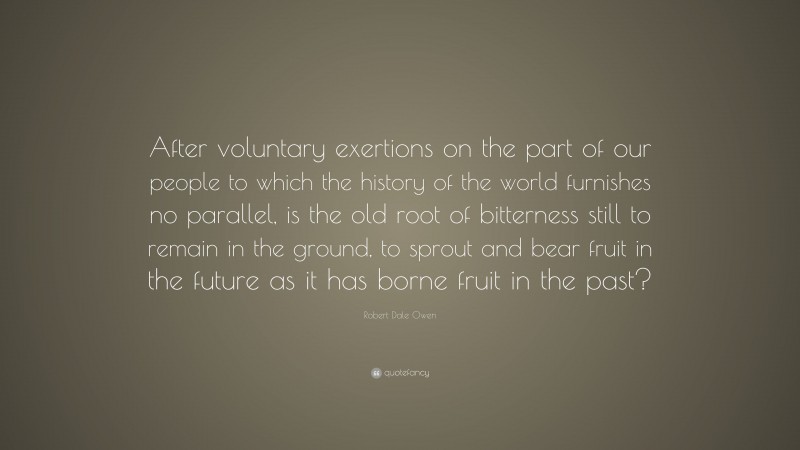 Robert Dale Owen Quote: “After voluntary exertions on the part of our people to which the history of the world furnishes no parallel, is the old root of bitterness still to remain in the ground, to sprout and bear fruit in the future as it has borne fruit in the past?”