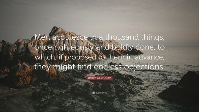 Robert Dale Owen Quote: “Men acquiesce in a thousand things, once righteously and boldly done, to which, if proposed to them in advance, they might find endless objections.”