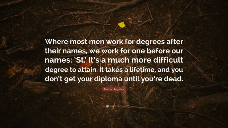 Mother Angelica Quote: “Where most men work for degrees after their names, we work for one before our names: ‘St.’ It’s a much more difficult degree to attain. It takes a lifetime, and you don’t get your diploma until you’re dead.”