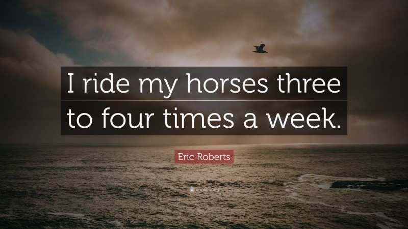 Eric Roberts Quote: “I ride my horses three to four times a week.”