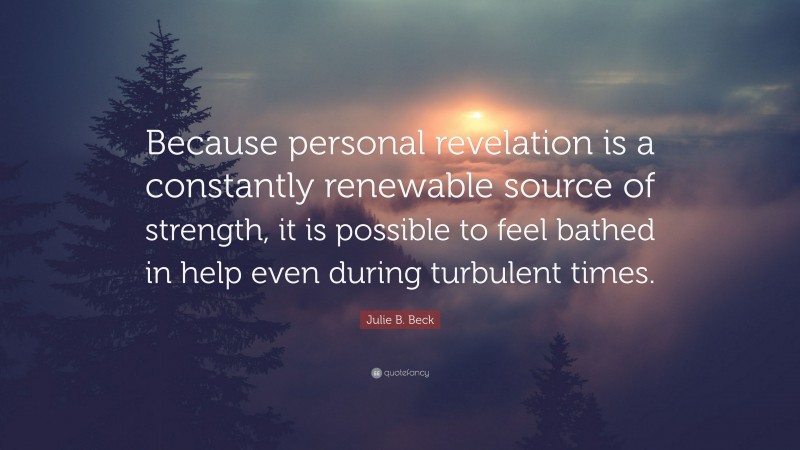 Julie B. Beck Quote: “Because personal revelation is a constantly renewable source of strength, it is possible to feel bathed in help even during turbulent times.”