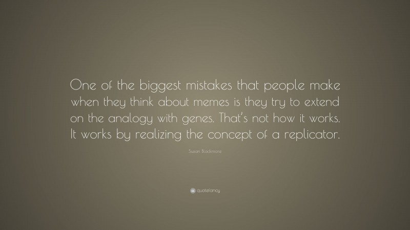 Susan Blackmore Quote: “One of the biggest mistakes that people make when they think about memes is they try to extend on the analogy with genes. That’s not how it works. It works by realizing the concept of a replicator.”