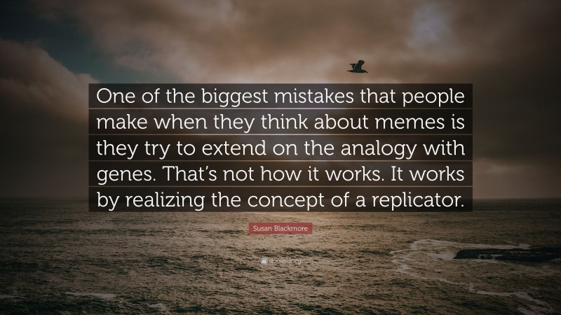 Susan Blackmore Quote: “One of the biggest mistakes that people make when they think about memes is they try to extend on the analogy with genes. That’s not how it works. It works by realizing the concept of a replicator.”