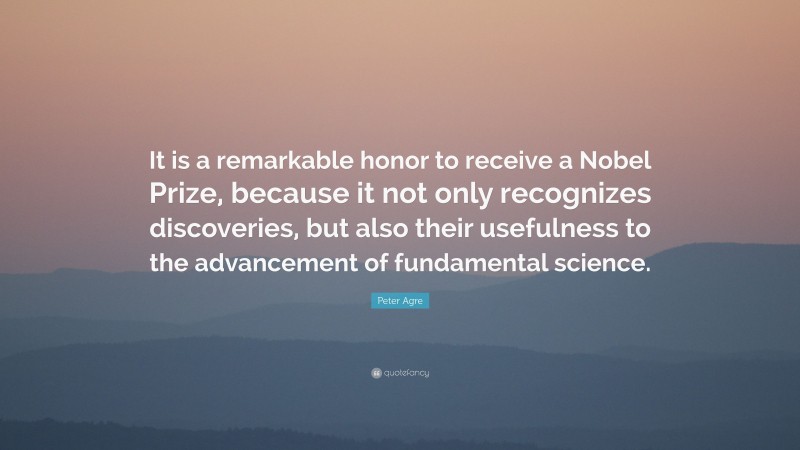 Peter Agre Quote: “It is a remarkable honor to receive a Nobel Prize, because it not only recognizes discoveries, but also their usefulness to the advancement of fundamental science.”