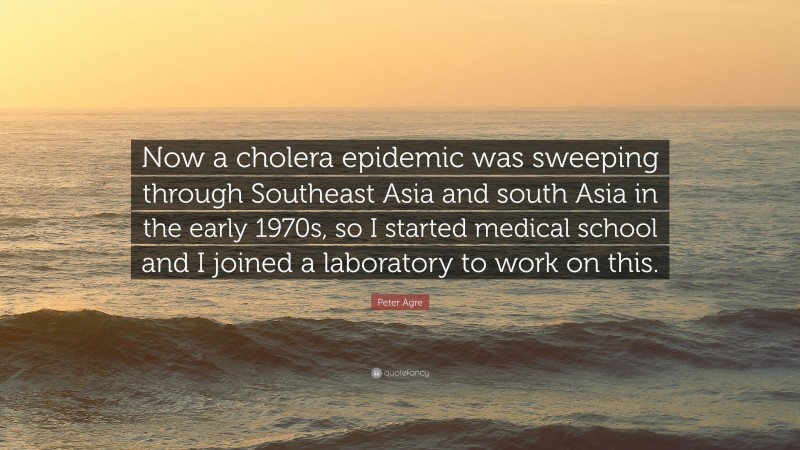 Peter Agre Quote: “Now a cholera epidemic was sweeping through Southeast Asia and south Asia in the early 1970s, so I started medical school and I joined a laboratory to work on this.”