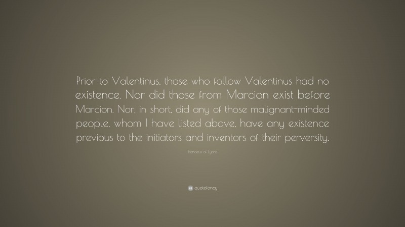 Irenaeus of Lyons Quote: “Prior to Valentinus, those who follow Valentinus had no existence. Nor did those from Marcion exist before Marcion. Nor, in short, did any of those malignant-minded people, whom I have listed above, have any existence previous to the initiators and inventors of their perversity.”