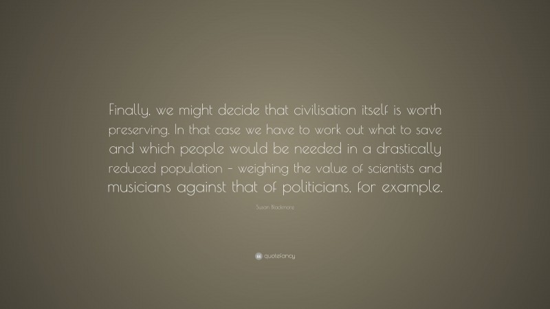 Susan Blackmore Quote: “Finally, we might decide that civilisation itself is worth preserving. In that case we have to work out what to save and which people would be needed in a drastically reduced population – weighing the value of scientists and musicians against that of politicians, for example.”