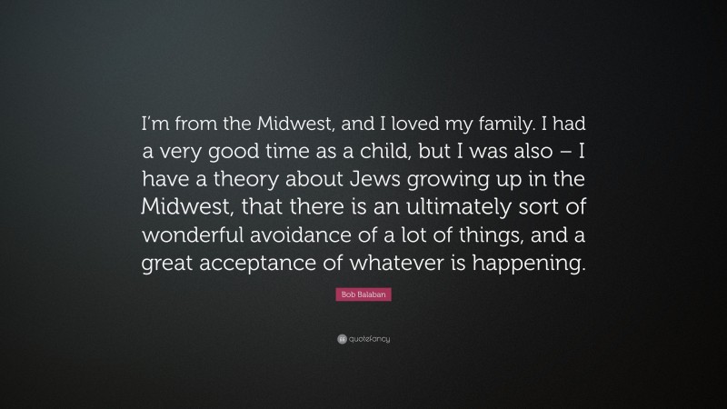 Bob Balaban Quote: “I’m from the Midwest, and I loved my family. I had a very good time as a child, but I was also – I have a theory about Jews growing up in the Midwest, that there is an ultimately sort of wonderful avoidance of a lot of things, and a great acceptance of whatever is happening.”
