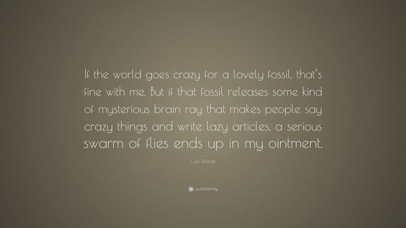 Carl Zimmer Quote: “If the world goes crazy for a lovely fossil, that’s fine with me. But if that fossil releases some kind of mysterious brain ray that makes people say crazy things and write lazy articles, a serious swarm of flies ends up in my ointment.”