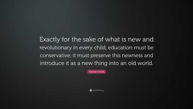 Hannah Arendt Quote: “Exactly for the sake of what is new and revolutionary in every child, education must be conservative; it must preserve this newness and introduce it as a new thing into an old world.”