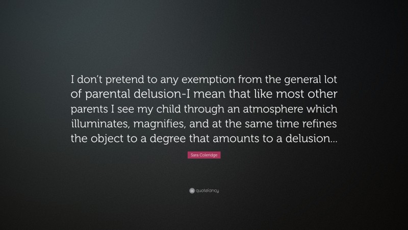 Sara Coleridge Quote: “I don’t pretend to any exemption from the general lot of parental delusion-I mean that like most other parents I see my child through an atmosphere which illuminates, magnifies, and at the same time refines the object to a degree that amounts to a delusion...”