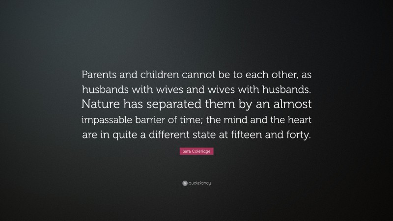 Sara Coleridge Quote: “Parents and children cannot be to each other, as husbands with wives and wives with husbands. Nature has separated them by an almost impassable barrier of time; the mind and the heart are in quite a different state at fifteen and forty.”