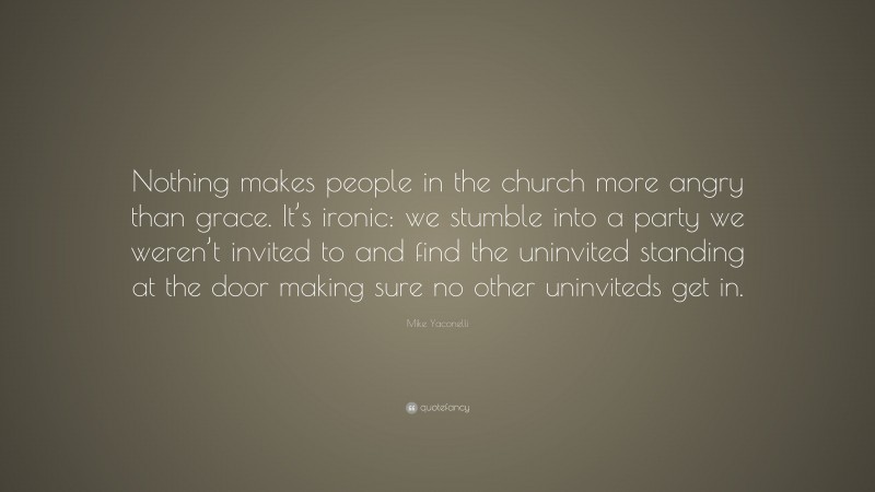 Mike Yaconelli Quote: “Nothing makes people in the church more angry than grace. It’s ironic: we stumble into a party we weren’t invited to and find the uninvited standing at the door making sure no other uninviteds get in.”