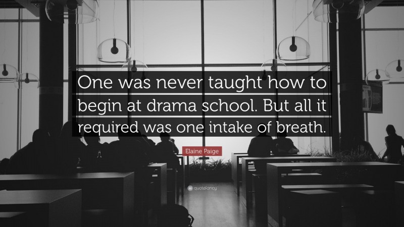 Elaine Paige Quote: “One was never taught how to begin at drama school. But all it required was one intake of breath.”