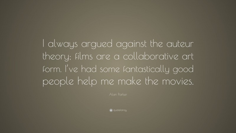 Alan Parker Quote: “I always argued against the auteur theory; films are a collaborative art form. I’ve had some fantastically good people help me make the movies.”