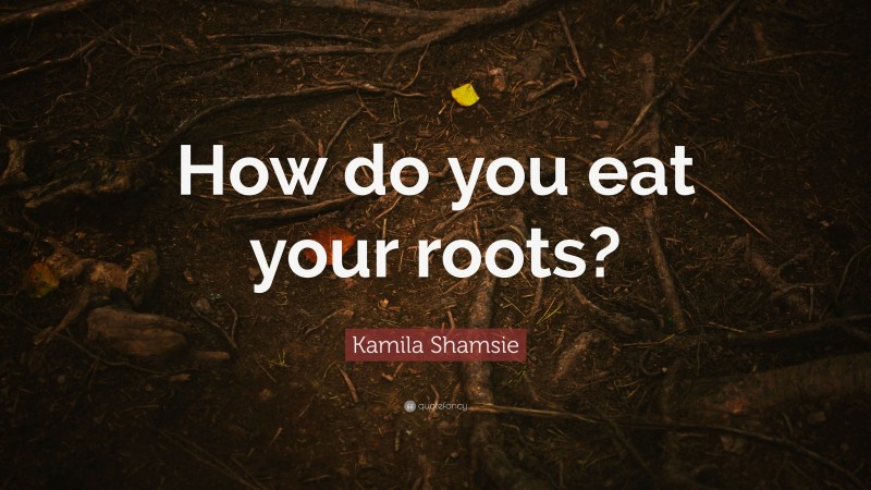 Kamila Shamsie Quote: “How do you eat your roots?”