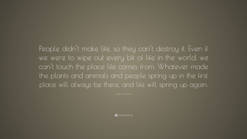 Jeanne DuPrau Quote: “People didn’t make life, so they can’t destroy it. Even if we were to wipe out every bit of life in the world, we can’t touch the place life comes from. Whatever made the plants and animals and people spring up in the first place will always be there, and life will spring up again.”
