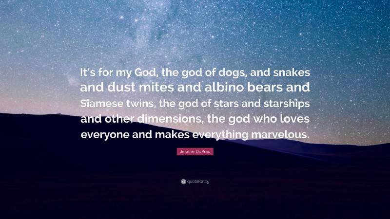 Jeanne DuPrau Quote: “It’s for my God, the god of dogs, and snakes and dust mites and albino bears and Siamese twins, the god of stars and starships and other dimensions, the god who loves everyone and makes everything marvelous.”
