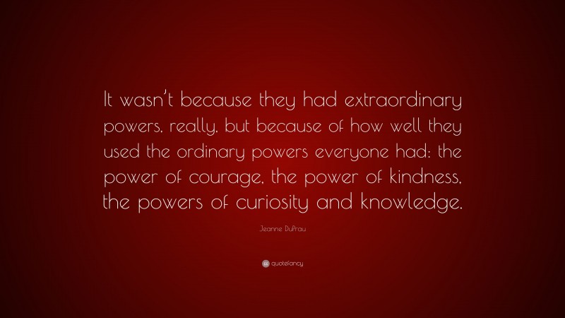 Jeanne DuPrau Quote: “It wasn’t because they had extraordinary powers, really, but because of how well they used the ordinary powers everyone had: the power of courage, the power of kindness, the powers of curiosity and knowledge.”