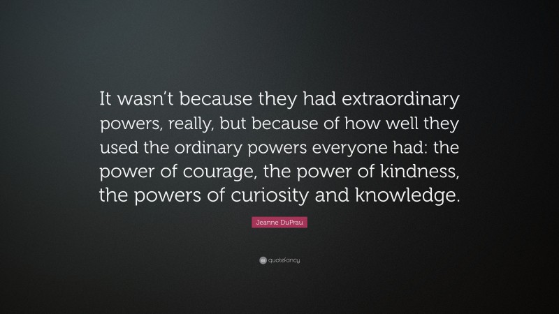 Jeanne DuPrau Quote: “It wasn’t because they had extraordinary powers, really, but because of how well they used the ordinary powers everyone had: the power of courage, the power of kindness, the powers of curiosity and knowledge.”