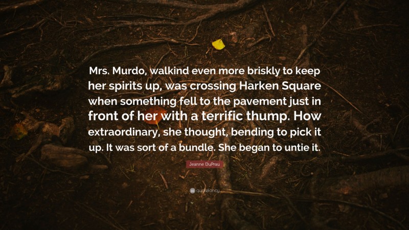Jeanne DuPrau Quote: “Mrs. Murdo, walkind even more briskly to keep her spirits up, was crossing Harken Square when something fell to the pavement just in front of her with a terrific thump. How extraordinary, she thought, bending to pick it up. It was sort of a bundle. She began to untie it.”