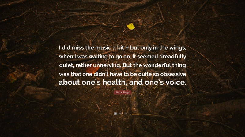 Elaine Paige Quote: “I did miss the music a bit – but only in the wings, when I was waiting to go on. It seemed dreadfully quiet, rather unnerving. But the wonderful thing was that one didn’t have to be quite so obsessive about one’s health, and one’s voice.”
