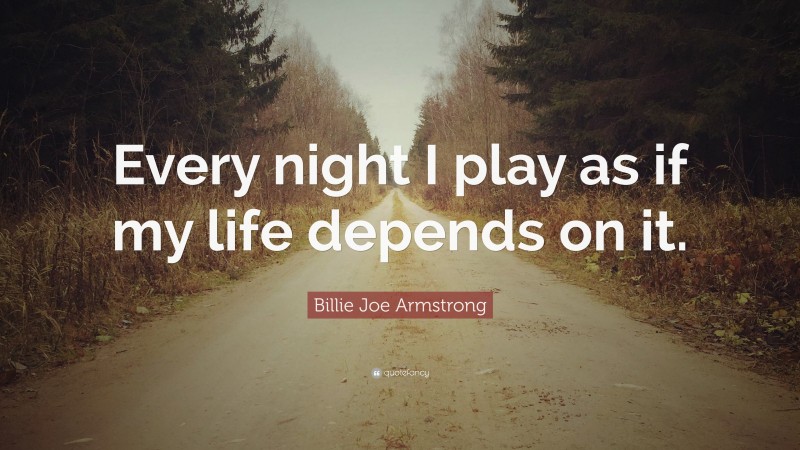 Billie Joe Armstrong Quote: “Every night I play as if my life depends on it.”