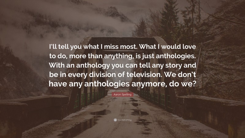 Aaron Spelling Quote: “I’ll tell you what I miss most. What I would love to do, more than anything, is just anthologies. With an anthology you can tell any story and be in every division of television. We don’t have any anthologies anymore, do we?”