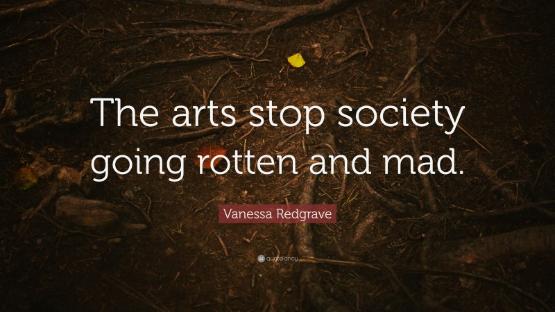 Vanessa Redgrave Quote: “The arts stop society going rotten and mad.”