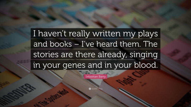Sebastian Barry Quote: “I haven’t really written my plays and books – I’ve heard them. The stories are there already, singing in your genes and in your blood.”