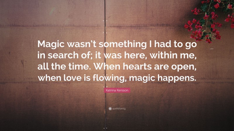 Katrina Kenison Quote: “Magic wasn’t something I had to go in search of; it was here, within me, all the time. When hearts are open, when love is flowing, magic happens.”