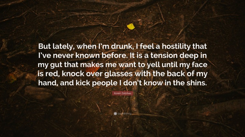 Koren Zailckas Quote: “But lately, when I’m drunk, I feel a hostility that I’ve never known before. It is a tension deep in my gut that makes me want to yell until my face is red, knock over glasses with the back of my hand, and kick people I don’t know in the shins.”