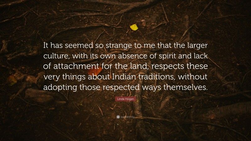 Linda Hogan Quote: “It has seemed so strange to me that the larger culture, with its own absence of spirit and lack of attachment for the land, respects these very things about Indian traditions, without adopting those respected ways themselves.”