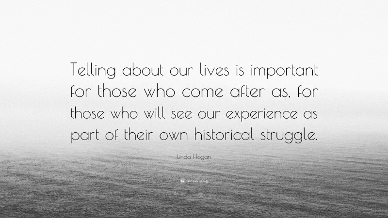 Linda Hogan Quote: “Telling about our lives is important for those who come after as, for those who will see our experience as part of their own historical struggle.”