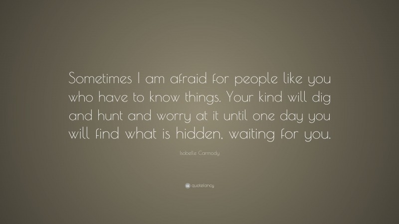Isobelle Carmody Quote: “Sometimes I am afraid for people like you who have to know things. Your kind will dig and hunt and worry at it until one day you will find what is hidden, waiting for you.”