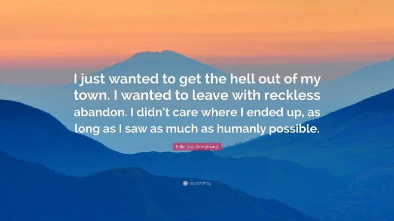 Billie Joe Armstrong Quote: “I just wanted to get the hell out of my town. I wanted to leave with reckless abandon. I didn’t care where I ended up, as long as I saw as much as humanly possible.”