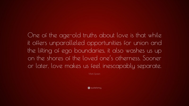 Mark Epstein Quote: “One of the age-old truths about love is that while it offers unparalleled opportunities for union and the lifting of ego boundaries, it also washes us up on the shores of the loved one’s otherness. Sooner or later, love makes us feel inescapably separate.”