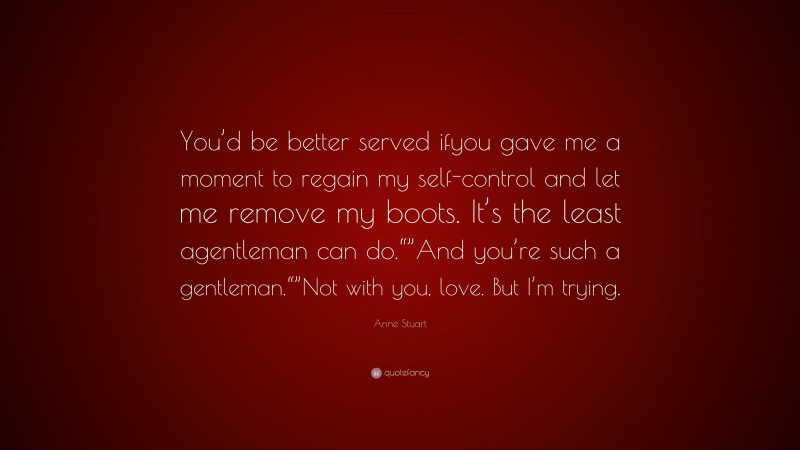 Anne Stuart Quote: “You’d be better served ifyou gave me a moment to regain my self-control and let me remove my boots. It’s the least agentleman can do.“”And you’re such a gentleman.“”Not with you, love. But I’m trying.”