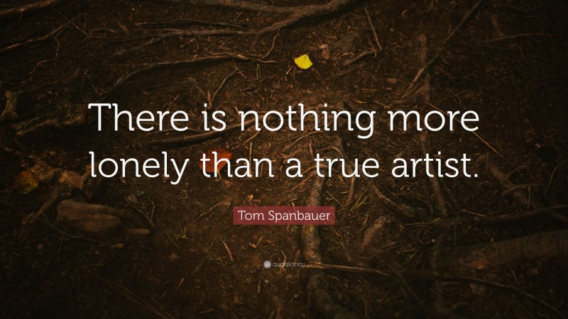 Tom Spanbauer Quote: “There is nothing more lonely than a true artist.”