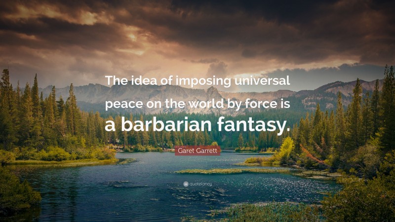 Garet Garrett Quote: “The idea of imposing universal peace on the world by force is a barbarian fantasy.”