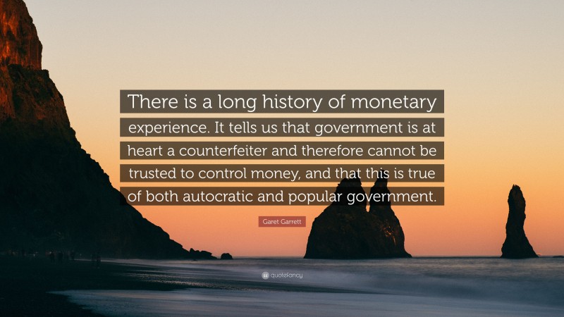Garet Garrett Quote: “There is a long history of monetary experience. It tells us that government is at heart a counterfeiter and therefore cannot be trusted to control money, and that this is true of both autocratic and popular government.”
