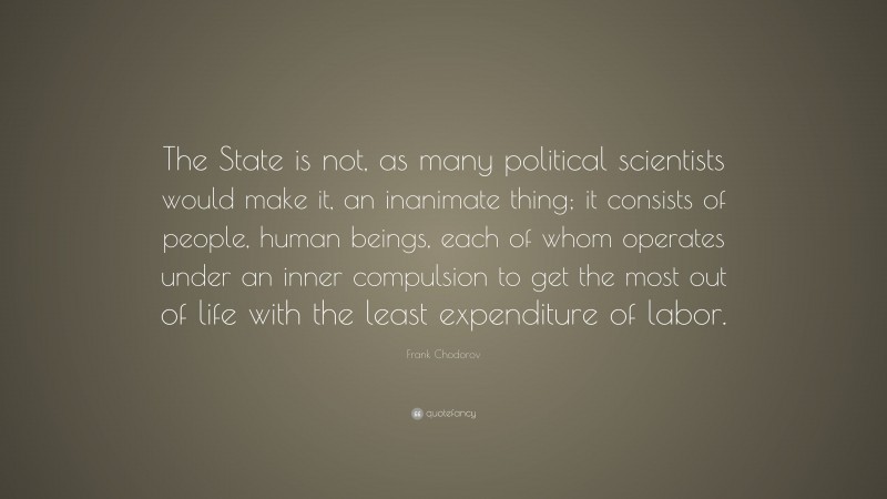 Frank Chodorov Quote: “The State is not, as many political scientists would make it, an inanimate thing; it consists of people, human beings, each of whom operates under an inner compulsion to get the most out of life with the least expenditure of labor.”