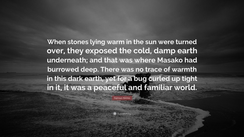 Natsuo Kirino Quote: “When stones lying warm in the sun were turned over, they exposed the cold, damp earth underneath; and that was where Masako had burrowed deep. There was no trace of warmth in this dark earth, yet for a bug curled up tight in it, it was a peaceful and familiar world.”