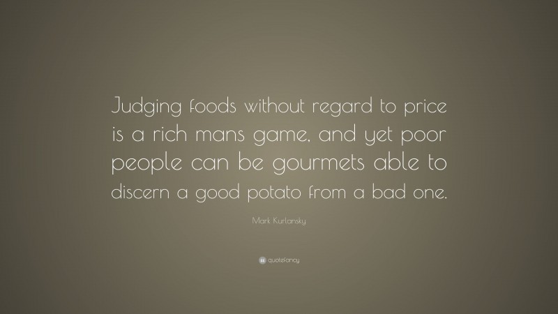 Mark Kurlansky Quote: “Judging foods without regard to price is a rich mans game, and yet poor people can be gourmets able to discern a good potato from a bad one.”
