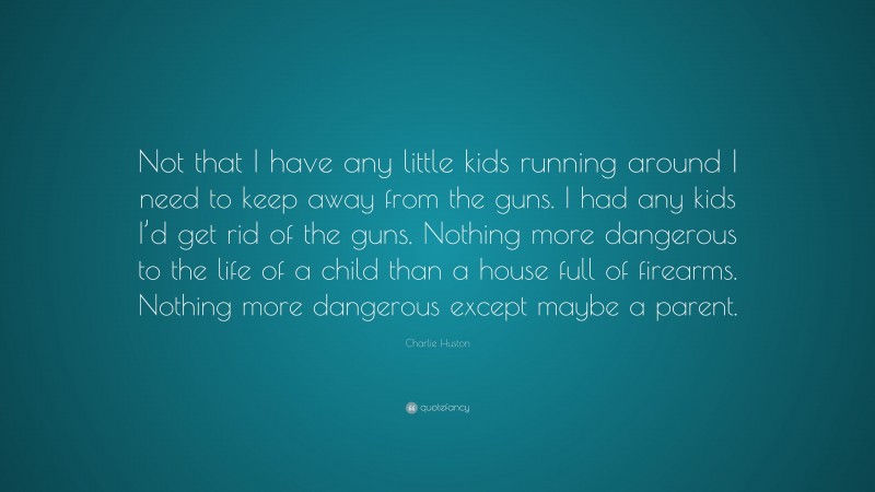 Charlie Huston Quote: “Not that I have any little kids running around I need to keep away from the guns. I had any kids I’d get rid of the guns. Nothing more dangerous to the life of a child than a house full of firearms. Nothing more dangerous except maybe a parent.”