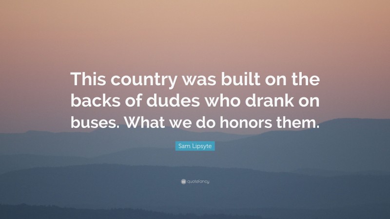 Sam Lipsyte Quote: “This country was built on the backs of dudes who drank on buses. What we do honors them.”