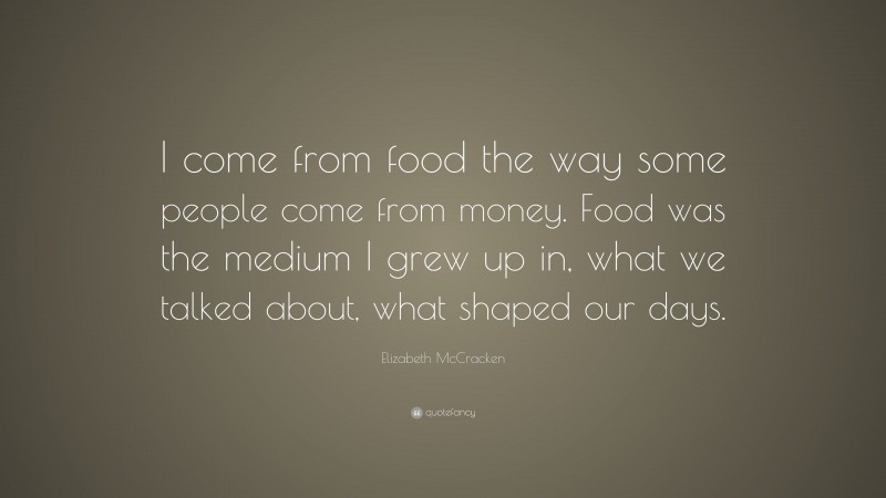Elizabeth McCracken Quote: “I come from food the way some people come from money. Food was the medium I grew up in, what we talked about, what shaped our days.”