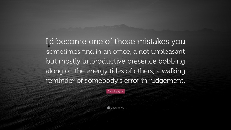 Sam Lipsyte Quote: “I’d become one of those mistakes you sometimes find in an office, a not unpleasant but mostly unproductive presence bobbing along on the energy tides of others, a walking reminder of somebody’s error in judgement.”