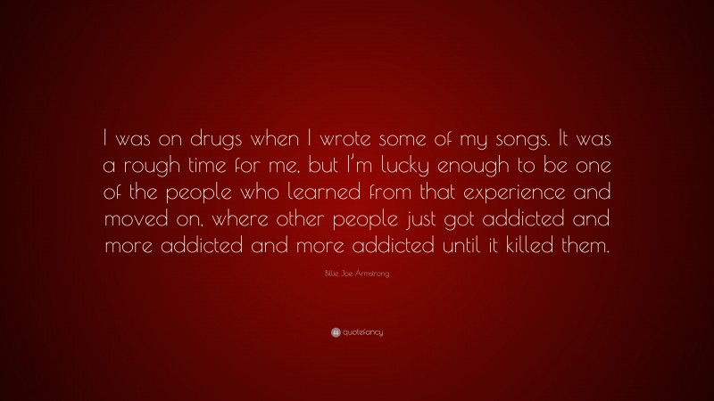 Billie Joe Armstrong Quote: “I was on drugs when I wrote some of my songs. It was a rough time for me, but I’m lucky enough to be one of the people who learned from that experience and moved on, where other people just got addicted and more addicted and more addicted until it killed them.”
