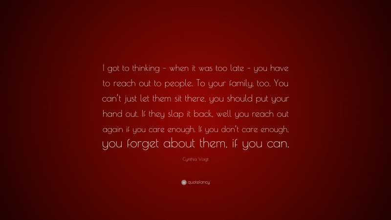 Cynthia Voigt Quote: “I got to thinking – when it was too late – you have to reach out to people. To your family, too. You can’t just let them sit there, you should put your hand out. If they slap it back, well you reach out again if you care enough. If you don’t care enough, you forget about them, if you can.”